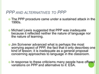 PPP AND ALTERNATIVES TO PPP
    The PPP procedure came under a sustained attack in the
     1990s.

    Michael Lewis suggested that PPP was inadequate
     because it reflected neither the nature of language nor
     the nature of learning.

    Jim Scrivener advanced what is perhaps the most
     worrying aspect of PPP, the fact that it only describes one
     kind of lesson; it is inadequate as a general proposal
     concerning approaches to language in the classroom.

    In response to these criticisms many people have offered
     variations on PPP and alternative to it: ESA.
 