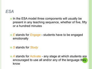 ESA
    In the ESA model three components will usually be
     present in any teaching sequence, whether of five, fifty
     or a hundred minutes

    E stands for Engage - students have to be engaged
     emotionally

    S stands for Study

    A stands for Activate - any stage at which students are
     encouraged to use all and/or any of the language they
     know
 