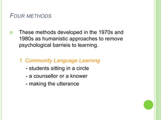 FOUR METHODS

   These methods developed in the 1970s and
    1980s as humanistic approaches to remove
    psychological barrieis to learning.

    1. Community Language Learning
       - students sitting in a circle
       - a counsellor or a knower
       - making the utterance
 