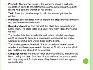    Pre-task: The teacher explains the woman’s situation and asks
    students, in pairs, to brainstorm three consecutive steps they might
    take to help cure the woman of her phobia.
   Task: Pairs list possible ways to help the woman get over the
    phobia.
   Planning: pairs rehearse how to explain the steps they recommend,
    and justify the order they are in.
   Report and reading: The pairs tell the class their proposals and
    justify them. The class listen and count how many ideas they came
    up with.
   The teacher lets the class decide and vote on which three steps
    might be similar to those in a newspaper report about the phobic
    woman’s dilemma. She writes these on the board.
   The teacher gives out the text. She asks students to read to see
    whether their three steps were in the report. Finally, she asks which
    pair had the most steps that were similar.
   Language focus: the teacher helps students with any mistakes she
    heard during the task. She then directs students back to the article
    and they analyse it for topic vocabulary, time expressions, syntax
    elements, etc.
 