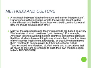 METHODS AND CULTURE
   A mismatch between “teacher intention and learner interpretation”.
    Our attitudes to the language, and to the way it is taught, reflect
    cultural biases and beliefs about how we should communicate and
    how we should educate each other.

   Many of the approaches and teaching methods are based on a very
    Western idea of what constitues “good learning“. For example,
    American teachers working in other countries sometimes complain
    that their students have nothing to say when in fact it is not an issue
    of the student's intelligence, knowledge, or creativity which makes
    them reluctant to communicate, but their educational culture.
    Teachers need to understand student wants and expectations just
    as much as they are determined to push their own methodological
    beliefs. DISCUSSION!
 