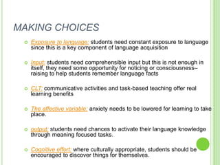 MAKING CHOICES
    Exposure to language: students need constant exposure to language
     since this is a key component of language acquisition

    Input: students need comprehensible input but this is not enough in
     itself, they need some opportunity for noticing or consciousness–
     raising to help students remember language facts

    CLT: communicative activities and task-based teaching offer real
     learning benefits

    The affective variable: anxiety needs to be lowered for learning to take
     place.

    output: students need chances to activate their language knowledge
     through meaning focused tasks.

    Cognitive effort: where culturally appropriate, students should be
     encouraged to discover things for themselves.
 