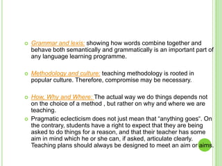   Grammar and lexis: showing how words combine together and
    behave both semantically and grammatically is an important part of
    any language learning programme.

   Methodology and culture: teaching methodology is rooted in
    popular culture. Therefore, compromise may be necessary.

   How, Why and Where: The actual way we do things depends not
    on the choice of a method , but rather on why and where we are
    teaching.
   Pragmatic eclecticism does not just mean that “anything goes“. On
    the contrary, students have a right to expect that they are being
    asked to do things for a reason, and that their teacher has some
    aim in mind which he or she can, if asked, articulate clearly.
    Teaching plans should always be designed to meet an aim or aims.
 