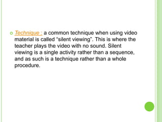    Technique : a common technique when using video
    material is called “silent viewing”. This is where the
    teacher plays the video with no sound. Silent
    viewing is a single activity rather than a sequence,
    and as such is a technique rather than a whole
    procedure.
 