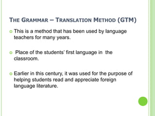 THE GRAMMAR – TRANSLATION METHOD (GTM)
   This is a method that has been used by language
    teachers for many years.

    Place of the students’ first language in the
    classroom.

   Earlier in this century, it was used for the purpose of
    helping students read and appreciate foreign
    language literature.
 