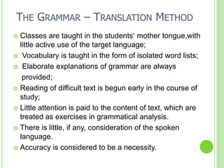 THE GRAMMAR – TRANSLATION METHOD
 Classes are taught in the students mother tongue,with
  little active use of the target language;
 Vocabulary is taught in the form of isolated word lists;

 Elaborate explanations of grammar are always

   provided;
 Reading of difficult text is begun early in the course of
  study;
 Little attention is paid to the content of text, which are
  treated as exercises in grammatical analysis.
 There is little, if any, consideration of the spoken
  language.
 Accuracy is considered to be a necessity.
 