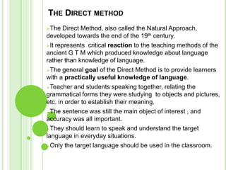 THE DIRECT METHOD
The   Direct Method, also called the Natural Approach,
developed towards the end of the 19th century.
It represents critical reaction to the teaching methods of the
ancient G T M which produced knowledge about language
rather than knowledge of language.
The general goal of the Direct Method is to provide learners
with a practically useful knowledge of language.
Teacher and students speaking together, relating the
grammatical forms they were studying to objects and pictures,
etc. in order to establish their meaning.
The sentence was still the main object of interest , and
accuracy was all important.
They should learn to speak and understand the target
language in everyday situations.
Only the target language should be used in the classroom.
 