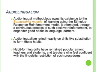 AUDIOLINGUALISM
     Audio-lingual methodology owes its existence to the
      Behaviourist models of learning using the Stimulus-
      Response-Reinforcement model, it attempted, through
      a continuous process of such positive reinforcement, to
      engender good habits in language learners.

     Audio-lingualism relied heavily on drills like substitution
      to form these habits.

     Habit-forming drills have remained popular among
      teachers and students, and teachers who feel confident
      with the linguistic restriction of such procedures
 