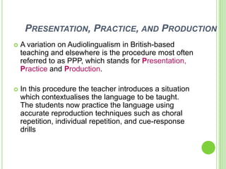 PRESENTATION, PRACTICE, AND PRODUCTION
   A variation on Audiolingualism in British-based
    teaching and elsewhere is the procedure most often
    referred to as PPP, which stands for Presentation,
    Practice and Production.

   In this procedure the teacher introduces a situation
    which contextualises the language to be taught.
    The students now practice the language using
    accurate reproduction techniques such as choral
    repetition, individual repetition, and cue-response
    drills
 