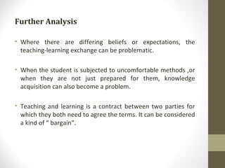 Further Analysis Where there are differing beliefs or expectations, the teaching-learning exchange can be problematic.  When the student is subjected to uncomfortable methods ,or when they are not just prepared for them, knowledge acquisition can also become a problem. Teaching and learning is a contract between two parties for which they both need to agree the terms. It can be considered a kind of “ bargain”. 