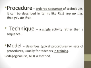 Procedure  –  ordered sequence  of techniques. It can be described in terms like  First you do this, then you do that. Technique  – a  single  activity rather than a sequence. Model  – describes typical procedures or sets of procedures, usually for teachers  in training . Pedagogical use, NOT a method. 