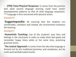 (TPR) Total Physical Response:  It comes from the premise that adult second language learning could have similar developmental patterns to that of child language acquisition. ***Language is thus connected with physical action. Example!!!! Suggestopaedia:   By ensuring that the students are comfortable, confident and relaxed, the environment enhances the learning. Example!!! Humanistic Teaching:  Use of the students’ own lives and feelings in the classroom in order to make them feel good and remember happy times while at the same time, practicing grammar items. The Lexical Approach:  It comes from the idea that language is formed not by the traditional grammar and vocabulary, but by multi-word prefabricated chunks.  