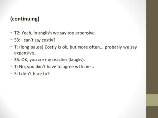 (continuing) T2: Yeah, in english we say too expensive. S3: I can’t say costly? T: (long pause) Costly is ok, but more often... probably we say expensive... S3: OK, you are my teacher (laughs). T: No, you don’t have to agree with me .. S: I don’t have to? 
