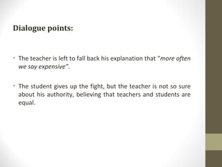Dialogue points: The teacher is left to fall back his explanation that “ more often we say expensive”. The student gives up the fight, but the teacher is not so sure about his authority, believing that teachers and students are equal. 