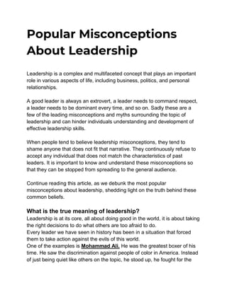 Popular Misconceptions
About Leadership
Leadership is a complex and multifaceted concept that plays an important
role in various aspects of life, including business, politics, and personal
relationships.
A good leader is always an extrovert, a leader needs to command respect,
a leader needs to be dominant every time, and so on. Sadly these are a
few of the leading misconceptions and myths surrounding the topic of
leadership and can hinder individuals understanding and development of
effective leadership skills.
When people tend to believe leadership misconceptions, they tend to
shame anyone that does not fit that narrative. They continuously refuse to
accept any individual that does not match the characteristics of past
leaders. It is important to know and understand these misconceptions so
that they can be stopped from spreading to the general audience.
Continue reading this article, as we debunk the most popular
misconceptions about leadership, shedding light on the truth behind these
common beliefs.
What is the true meaning of leadership?
Leadership is at its core, all about doing good in the world, it is about taking
the right decisions to do what others are too afraid to do.
Every leader we have seen in history has been in a situation that forced
them to take action against the evils of this world.
One of the examples is Mohammad Ali. He was the greatest boxer of his
time. He saw the discrimination against people of color in America. Instead
of just being quiet like others on the topic, he stood up, he fought for the
 