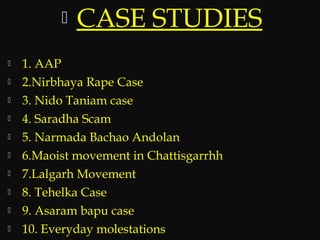 CASE STUDIES
 1. AAP
 2.Nirbhaya Rape Case
 3. Nido Taniam case
 4. Saradha Scam
 5. Narmada Bachao Andolan
 6.Maoist movement in Chattisgarrhh
 7.Lalgarh Movement
 8. Tehelka Case
 9. Asaram bapu case
 10. Everyday molestations
 