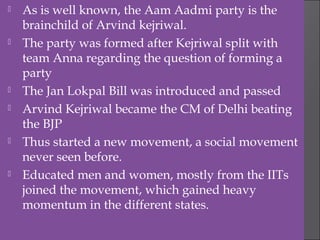  As is well known, the Aam Aadmi party is the
brainchild of Arvind kejriwal.
 The party was formed after Kejriwal split with
team Anna regarding the question of forming a
party
 The Jan Lokpal Bill was introduced and passed
 Arvind Kejriwal became the CM of Delhi beating
the BJP
 Thus started a new movement, a social movement
never seen before.
 Educated men and women, mostly from the IITs
joined the movement, which gained heavy
momentum in the different states.
 
