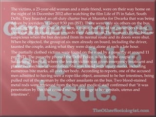  The victims, a 23-year-old woman and a male friend, were on their way home on
the night of 16 December 2012 after watching the film Life of Pi in Saket, South
Delhi. They boarded an off-duty charter bus at Munirka for Dwarka that was being
driven by joyriders at about 9:30 pm (IST). There were only six others on the bus,
including the driver. One of the men, a minor, had called for passengers telling
them that the bus was going towards their destination.The woman's friend became
suspicious when the bus deviated from its normal route and its doors were shut.
When he objected, the group of six men already on board, including the driver,
taunted the couple, asking what they were doing alone at such a late hour.
 The partially clothed victims were found on the road by a passerby at around 11
pm (IST). The passerby phoned the Delhi Police, who took the couple to
Safdarjung Hospital, where the female victim was given emergency treatment and
placed on mechanical ventilation. She was found with injury marks, including
numerous bite marks, all over her body. According to reports, one of the accused
men admitted to having seen a rope-like object, assumed to be her intestines, being
pulled out of the woman by the other assailants on the bus. Two blood-stained
metal rods were retrieved from the bus and medical staff confirmed that "it was
penetration by this that caused massive damage to her genitals, uterus and
intestines".
 