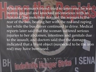  When the woman's friend tried to intervene, he was
beaten, gagged and knocked unconscious with an
iron rod. The men then dragged the woman to the
rear of the bus, beating her with the rod and raping
her while the bus driver continued to drive. Medical
reports later said that the woman suffered serious
injuries to her abdomen, intestines and genitals due
to the assault, and doctors said that the damage
indicated that a blunt object (suspected to be the iron
rod) may have been used.
 