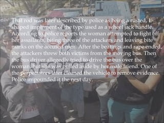  That rod was later described by police as being a rusted, L-
shaped implement of the type used as a wheel jack handle.
According to police reports the woman attempted to fight off
her assailants, biting three of the attackers and leaving bite
marks on the accused men. After the beatings and rape ended,
the attackers threw both victims from the moving bus. Then
the bus driver allegedly tried to drive the bus over the
woman, but she was pulled aside by her male friend. One of
the perpetrators later cleaned the vehicle to remove evidence.
Police impounded it the next day.
 