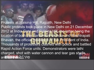 Protests at Raisina Hill, Rajpath, New Delhi
Public protests took place in New Delhi on 21 December
2012 at India Gate and Raisina Hill, the latter being the
location of both the Parliament of India and Rashtrapati
Bhavan, the official residence of the President of India.
Thousands of protesters clashed with police and battled
Rapid Action Force units. Demonstrators were lathi
charged, shot with water cannon and tear gas shells,
and arrested.
 