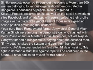 Similar protests occurred throughout the country. More than 600
women belonging to various organisations demonstrated in
Bangalore. Thousands of people silently marched in
Kolkata.Protests occurred online as well on the social networking
sites Facebook and WhatsApp, with users replacing their profile
images with a black dot symbol.Tens of thousands signed an
online petition protesting the incident.
Yoga guru Baba Ramdev and former Army chief General Vijay
Kumar Singh were among the demonstrators who clashed with
Delhi Police at Jantar Mantar. On 24 December, activist Rajesh
Gangwar started a hunger strike, saying about the accused men,
"If my death shakes the system and gets them hanged, I am
ready to die".Gangwar ended his fast after 14 days, saying, "My
fight to demand a strict law against rape will be continued in the
future... I have dedicated myself for this cause".
 