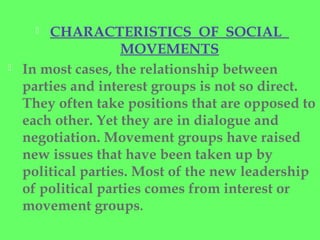  CHARACTERISTICS OF SOCIAL
MOVEMENTS
 In most cases, the relationship between
parties and interest groups is not so direct.
They often take positions that are opposed to
each other. Yet they are in dialogue and
negotiation. Movement groups have raised
new issues that have been taken up by
political parties. Most of the new leadership
of political parties comes from interest or
movement groups.
 