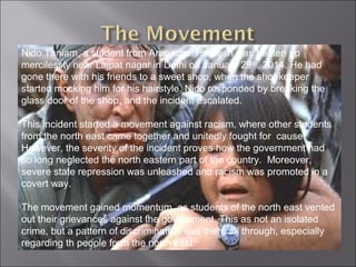 Nido Taniam, a student from Arunachal Pradesh was beaten up
mercilessly near Lajpat nagar in Delhi on January 29th
, 2014. He had
gone there with his friends to a sweet shop, when the shopkeeper
started mocking him for his hairstyle. Nido responded by breaking the
glass door of the shop, and the incident escalated.
This incident started a movement against racism, where other students
from the north east came together and unitedly fought for cause.
However, the severity of the incident proves how the government had
so long neglected the north eastern part of the country. Moreover,
severe state repression was unleashed and racism was promoted in a
covert way.
The movement gained momentum, as students of the north east vented
out their grievances against the government. This as not an isolated
crime, but a pattern of discrimination was there all through, especially
regarding th people from the north east.
 