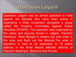 Operation Lalgarh was an armed operation in India
against the Maoists who have been active in
organising a tribal movement alongside a group
called the People's Committee Against Police
Atrocities (PCAPA). The operation was organised by
the police and security forces in Lalgarh, Paschim
Medinipur, West Bengal to restore law and order in
the area and flush out the Maoists.The area of
operation is said to be expanded to 18 police
stations in the three Maoist affected districts of
Paschim Medinipur, Bankura and Purulia
 