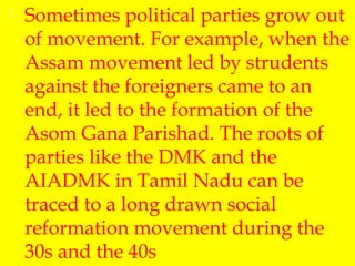  Sometimes political parties grow out
of movement. For example, when the
Assam movement led by strudents
against the foreigners came to an
end, it led to the formation of the
Asom Gana Parishad. The roots of
parties like the DMK and the
AIADMK in Tamil Nadu can be
traced to a long drawn social
reformation movement during the
30s and the 40s
 