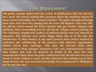 The police quickly understood the extent of mobilization that the adivasis
have made and started making false promises about the imminent release of
those arrested including the 3 school students. The police thought of buying
some time with these lies, hoping that the mass will disperse with time. But
the adivasi crowd around the Police Station only got thicker. Support and
solidarity from surrounding and far off adivasi villages started pouring in.
The otherwise omnipresent leaders of political parties were not allowed to
negotiate. The adivasis were rather happy about this as in the past the
interference of these leaders in any mass protests have always resulted in
confusion and withdrawing of the protests with unknown negotiations
behind closed door meetings. This time the adivasis chose their
representatives from amongst themselves who were communicators rather
than leaders and took no decision on behalf of the mass but only
communicated them. Soon the police understood that the adivasis were in no
mood to return without a result and they disclosed that nothing was in their
hands because the ones arrested had already been transferred to Midnapore
jail the previous day.
 