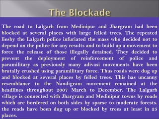 The road to Lalgarh from Medinipur and Jhargram had been
blocked at several places with large felled trees. The repeated
liesby the Lalgarh police infuriated the mass who decided not to
depend on the police for any results and to build up a movement to
force the release of those illegally detained. They decided to
prevent the deployment of reinforcement of police and
paramilitary as previously many adivasi movements have been
brutally crushed using paramilitary force. Thus roads were dug up
and blocked at several places by felled trees. This has uncanny
resemblance to the Nandigram movement remained at the
headlines throughout 2007 March to December. The Lalgarh
village is connected with Jhargram and Medinipur towns by roads
which are bordered on both sides by sparse to moderate forests.
the roads have been dug up or blocked by trees at least in 25
places.
 