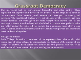 The movement had no conventional leadership and often entire village
population sat together and discussed for hours as to the steps to be taken in
the movement. Men, women, youth, students all took part in these grand
meetings. The traditional leaders were not stripped of the respect that they
usually received but were given no more weight than anyone else at the
meetings. A forum was thus launched which had no conventional political color
and which united the entire adivasi society for a common cause after a long
time. It gained immense popularity and most mainstream parties and their mass
bases vanished altogether.
Village committees
Each Village formed a committee of 10 representatives who would with
committees of other villages to communicate the decision of the masses of one
village to another. Each committee further had two persons who had to be
available at all times in case of urgent meetings at short notices
 