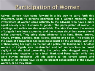 Adivasi women have come forward in a big way to carry forth this
movement. Each 10 persons committee has 5 women members. This
involvement of women came naturally to the adivasis who have a more
equal society when it comes to gender. The participation of women in
meetings and rallies are also remarkable. The atrocities over the women
of Lalgarh have been excessive, and the women since then never attend
rallies unarmed. They bring along whatever is at hand. Bows, arrows,
knives, swords, scythes, axes, sticks, brooms and so on. The attack on
the dawn of 5 November has been most brutal on the women[9] with one
of them losing her sight, as the butt of a police rifle landed on it. Another
woman of Lalgarh was manhandled and left unconscious in broad
daylight as she tried preventing the police who dragged away her
husband who happens to be a local Jharkhand Party leader while they
were buying medicines. All this adding to the severe torture and
repression of women have led to the present consolidation of the adivasi
women, or so they claim.
 