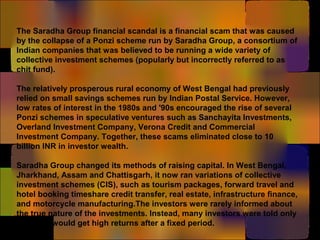 The Saradha Group financial scandal is a financial scam that was caused
by the collapse of a Ponzi scheme run by Saradha Group, a consortium of
Indian companies that was believed to be running a wide variety of
collective investment schemes (popularly but incorrectly referred to as
chit fund).
The relatively prosperous rural economy of West Bengal had previously
relied on small savings schemes run by Indian Postal Service. However,
low rates of interest in the 1980s and '90s encouraged the rise of several
Ponzi schemes in speculative ventures such as Sanchayita Investments,
Overland Investment Company, Verona Credit and Commercial
Investment Company. Together, these scams eliminated close to 10
billion INR in investor wealth.
Saradha Group changed its methods of raising capital. In West Bengal,
Jharkhand, Assam and Chattisgarh, it now ran variations of collective
investment schemes (CIS), such as tourism packages, forward travel and
hotel booking timeshare credit transfer, real estate, infrastructure finance,
and motorcycle manufacturing.The investors were rarely informed about
the true nature of the investments. Instead, many investors were told only
that they would get high returns after a fixed period.
 