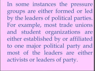  In some instances the pressure
groups are either formed or led
by the leaders of political parties.
For example, most trade unions
and student organizations are
either established by or affiliated
to one major political party and
most of the leaders are either
activists or leaders of party.
 