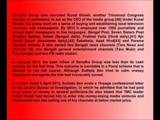 Saradha Group also recruited Kunal Ghosh, another Trinamool Congress
Member of parliament, to act as the CEO of the media group.[40] Under Kunal
Ghosh, the group went on a spree of buying and establishing local television
channels and newspapers. By 2013 it employed over 1500 journalists and
owned eight newspapers in five languages: Bengal Post, Seven Sisters Post
(English dailies), Kalom (Bengali daily), Prabhat Varta (Hindi daily),[41] Ajir
Dainik Baturi (Assamese daily),[42] Sakalbela, Azad Hind[43] and Parama
(Bengali dailies). It also owned two Bengali news channels (Tara Newz and
Channel 10), two Bengali general entertainment channels (Tara Muzic and
Tara Bangla) and one FM radio station.
In January 2013, the cash inflow of Saradha Group was less than its cash
payouts for the first time. This outcome is inevitable in a Ponzi scheme that is
allowed to run full course. Although Sudipta Sen tried to calm uneasy
depositors and agents,the tide had irrevocably turned.
In a letter dated 6 April 2013, Sudipto Sen wrote a 18-page confessional letter
to the Central Bureau of Investigation, in which he admitted that he had paid
large sums of money to several politicians.He also stated that TMC leader
Kunal Ghosh had forced him to enter into money-losing media ventures and
blackmailed him into selling one of his channels at below market price.
 