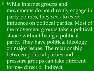  While internet groups and
movements do not directly engage in
party politics, they seek to exert
influence on political parties. Most of
the movement groups take a political
stance without being a political
party. They have political ideology
on major issues. The relationship
between political parties and
pressure groups can take different
forms– direct or indirect.
 
