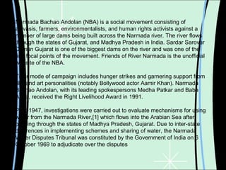 Narmada Bachao Andolan (NBA) is a social movement consisting of
adivasis, farmers, environmentalists, and human rights activists against a
number of large dams being built across the Narmada river. The river flows
through the states of Gujarat, and Madhya Pradesh in India. Sardar Sarovar
Dam in Gujarat is one of the biggest dams on the river and was one of the
first focal points of the movement. Friends of River Narmada is the unofficial
website of the NBA.
Their mode of campaign includes hunger strikes and garnering support from
film and art personalities (notably Bollywood actor Aamir Khan). Narmada
Bachao Andolan, with its leading spokespersons Medha Patkar and Baba
Amte, received the Right Livelihood Award in 1991.
Post-1947, investigations were carried out to evaluate mechanisms for using
water from the Narmada River,[1] which flows into the Arabian Sea after
passing through the states of Madhya Pradesh, Gujarat. Due to inter-state
differences in implementing schemes and sharing of water, the Narmada
Water Disputes Tribunal was constituted by the Government of India on 6
October 1969 to adjudicate over the disputes
 
