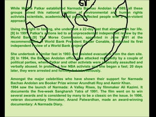 While Medha Patkar established Narmada Bachao Andolan in 1989, all these
groups joined this national coalition of environmental and human rights
activists, scientists, academics and project-affected people with a non-violent
approach.
Using the right to fasting, she undertook a 22-day fast that almost took her life.
[9] In 1991, Patkar's actions led to an unprecedented independent review by the
World Bank.[9] The Morse Commission, appointed in June 1991 at the
recommendation of World Bank President Barber Conable, conducted its first
independent review of a World Bank project.
She undertook a similar fast in 1993 and resisted evacuation from the dam site.
[9] In 1994, the Bachao Andolan office was attacked reportedly by a couple of
political parties, where Patkar and other activists were physically assaulted and
verbally abused. In protest, a few NBA activists and she began a fast; 20 days
later, they were arrested and forcibly fed intravenously.
Amongst the major celebrities who have shown their support for Narmada
Bachao Andolan are Booker Prize winner Arundhati Roy and Aamir Khan.
1994 saw the launch of Narmada: A Valley Rises, by filmmaker Ali Kazimi. It
documents the five-week Sangharsh Yatra of 1991. The film went on to win
several awards and is considered by many to be a classic on the issue. In 1996,
veteran documentary filmmaker, Anand Patwardhan, made an award-winning
documentary: A Narmada Diary.
 