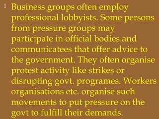  Business groups often employ
professional lobbyists. Some persons
from pressure groups may
participate in official bodies and
communicatees that offer advice to
the government. They often organise
protest activity like strikes or
disrupting govt. programes. Workers
organisations etc. organise such
movements to put pressure on the
govt to fulfill their demands.
 