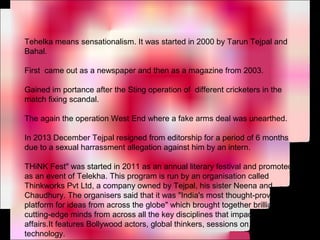 Tehelka means sensationalism. It was started in 2000 by Tarun Tejpal and
Bahal.
First came out as a newspaper and then as a magazine from 2003.
Gained im portance after the Sting operation of different cricketers in the
match fixing scandal.
The again the operation West End where a fake arms deal was unearthed.
In 2013 December Tejpal resigned from editorship for a period of 6 months
due to a sexual harrassment allegation against him by an intern.
THiNK Fest" was started in 2011 as an annual literary festival and promoted
as an event of Telekha. This program is run by an organisation called
Thinkworks Pvt Ltd, a company owned by Tejpal, his sister Neena and
Chaudhury. The organisers said that it was "India's most thought-provoking
platform for ideas from across the globe" which brought together brilliant,
cutting-edge minds from across all the key disciplines that impact human
affairs.It features Bollywood actors, global thinkers, sessions on new
technology.
 