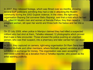 In 2007, they released footage, which was filmed over six months, showing
several BJP politicians admitting they had a role in attacking the Muslim
community during the 2002 Gujarat violence. In the video, the right-wing
organisation Bajrang Dal convener Babu Bajrangi, said that a mob which he had
led, killed 91 Muslim men and women at Naroda Patiya; they then raped a
pregnant women, slit open her womb and threw both the foetus and her into a
fire.
On 23 July 2009, when police in Manipur claimed they had killed a suspected
militant who had shot at them, Tehelka released 12 photographs which proved
that it was a fake encounter. Those showed the police pushing an unarmed
person, who was their suspect, into a pharmacy and later carried him out dead.
In 2010, they captured on camera, right-wing organisation Sri Ram Sena leader
Pramod Muthalik and other members, where Muthalik agreed vandalise an art
exhibition in exchange for money. The organisation was seen accepting
INR10000 (US$160) as a donation from a Tehelka reporter, who posed as the
artist wanting publicity.
 