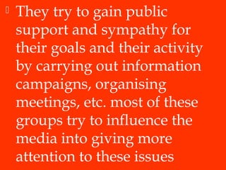  They try to gain public
support and sympathy for
their goals and their activity
by carrying out information
campaigns, organising
meetings, etc. most of these
groups try to influence the
media into giving more
attention to these issues
 