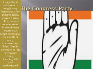 Has political
background a
long history
before and after
independence,
played a great
role in national
consciousness.
Prime Minister
Manmohan
Singh has been at
the middle of
many
controversies.
Rahul Gandhi
portrayed as the
new leader,
young,
charming, elite
and
sophisticated
 