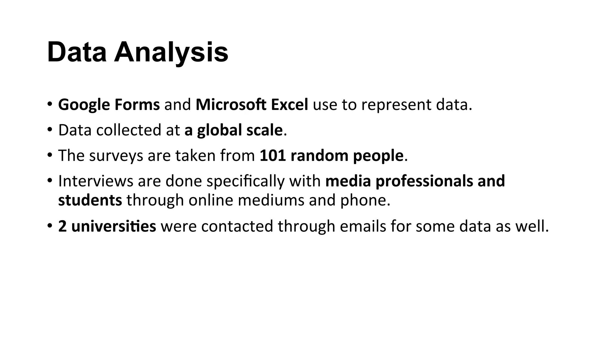 Data Analysis
•  Google	Forms	and	Microso(	Excel	use	to	represent	data.	
•  Data	collected	at	a	global	scale.	
•  The	surveys	are	taken	from	101	random	people.	
•  Interviews	are	done	speciﬁcally	with	media	professionals	and	
students	through	online	mediums	and	phone.	
•  2	universi;es	were	contacted	through	emails	for	some	data	as	well.	
 