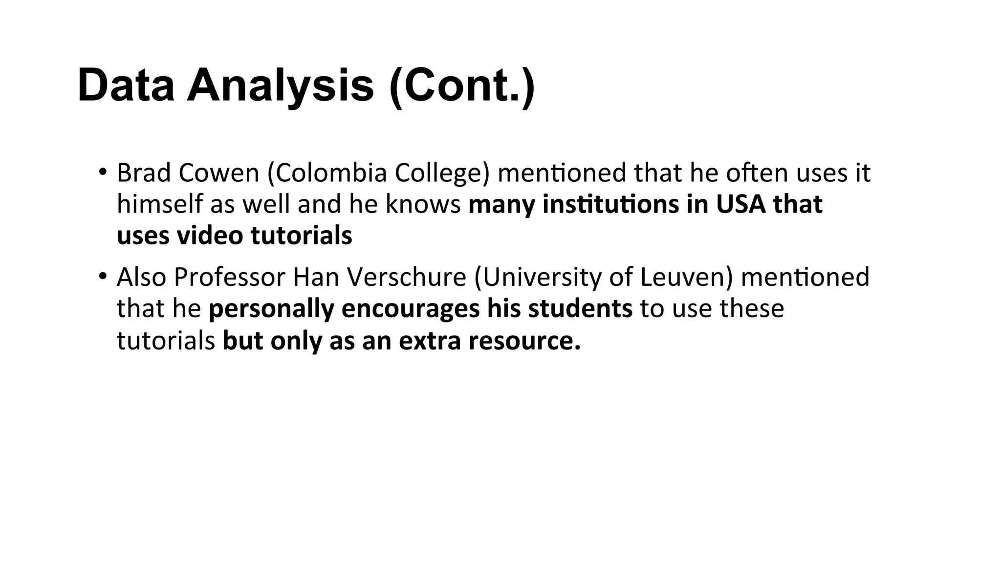 Data Analysis (Cont.)
•  Brad	Cowen	(Colombia	College)	men(oned	that	he	ocen	uses	it	
himself	as	well	and	he	knows	many	ins;tu;ons	in	USA	that	
uses	video	tutorials	
•  Also	Professor	Han	Verschure	(University	of	Leuven)	men(oned	
that	he	personally	encourages	his	students	to	use	these	
tutorials	but	only	as	an	extra	resource.	
 