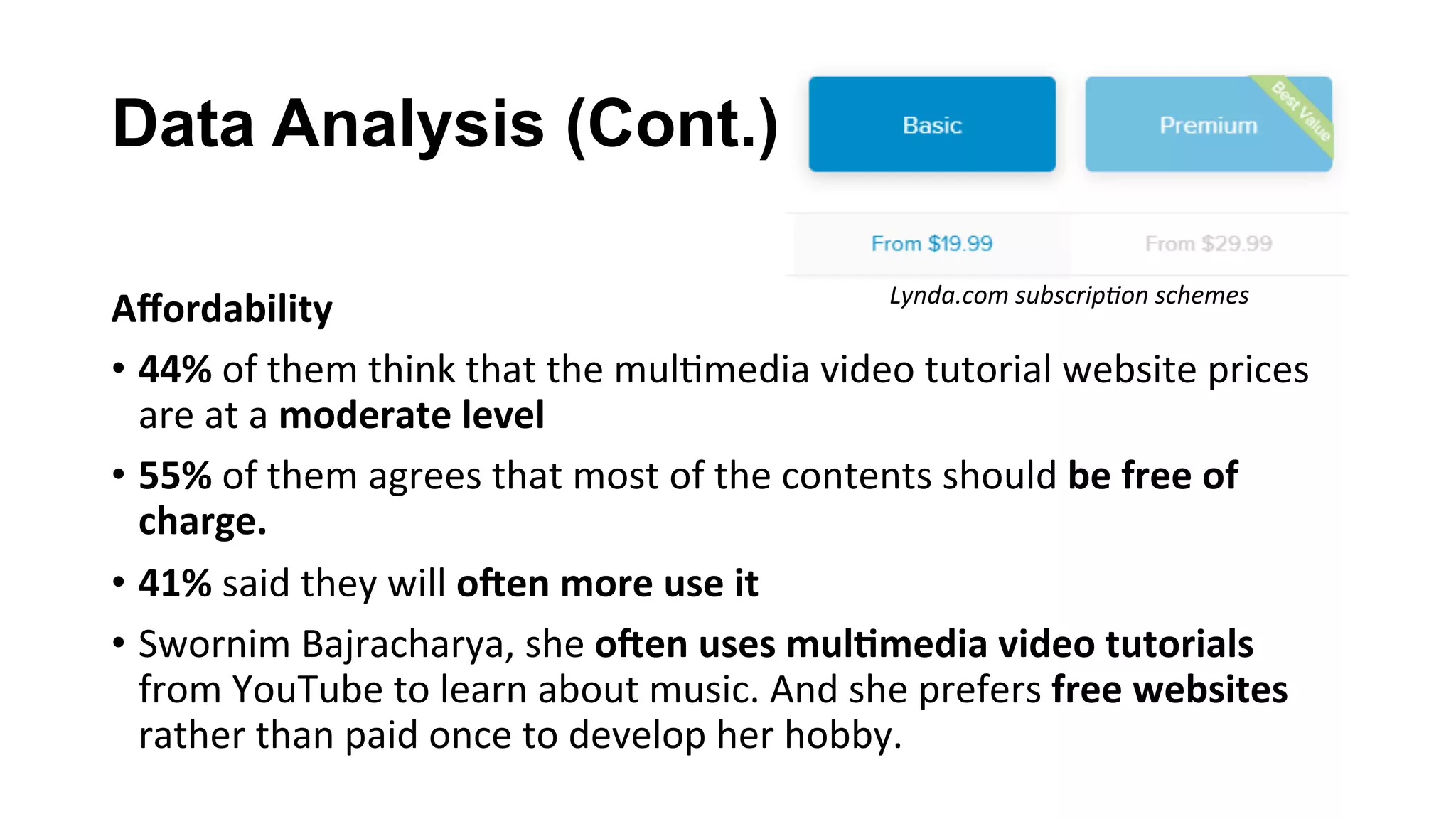 Data Analysis (Cont.)
Aﬀordability	
•  44%	of	them	think	that	the	mul(media	video	tutorial	website	prices	
are	at	a	moderate	level	
•  55%	of	them	agrees	that	most	of	the	contents	should	be	free	of	
charge.		
•  41%	said	they	will	o(en	more	use	it		
•  Swornim	Bajracharya,	she	o(en	uses	mul;media	video	tutorials	
from	YouTube	to	learn	about	music.	And	she	prefers	free	websites	
rather	than	paid	once	to	develop	her	hobby.	
Lynda.com	subscrip;on	schemes	
 