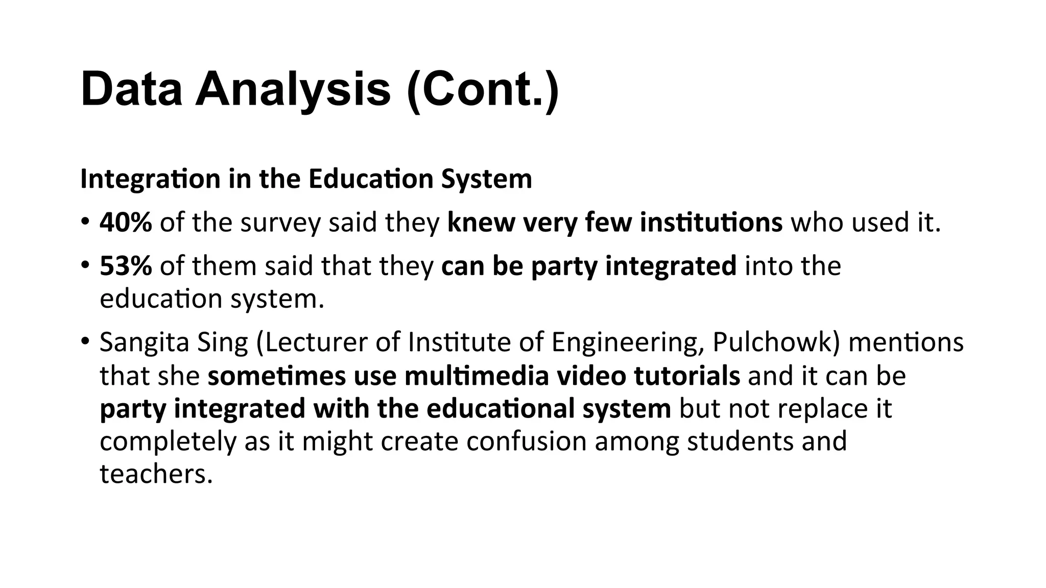 Data Analysis (Cont.)
Integra;on	in	the	Educa;on	System	
•  40%	of	the	survey	said	they	knew	very	few	ins;tu;ons	who	used	it.		
•  53%	of	them	said	that	they	can	be	party	integrated	into	the	
educa(on	system.	
•  Sangita	Sing	(Lecturer	of	Ins(tute	of	Engineering,	Pulchowk)	men(ons	
that	she	some;mes	use	mul;media	video	tutorials	and	it	can	be	
party	integrated	with	the	educa;onal	system	but	not	replace	it	
completely	as	it	might	create	confusion	among	students	and	
teachers.		
 