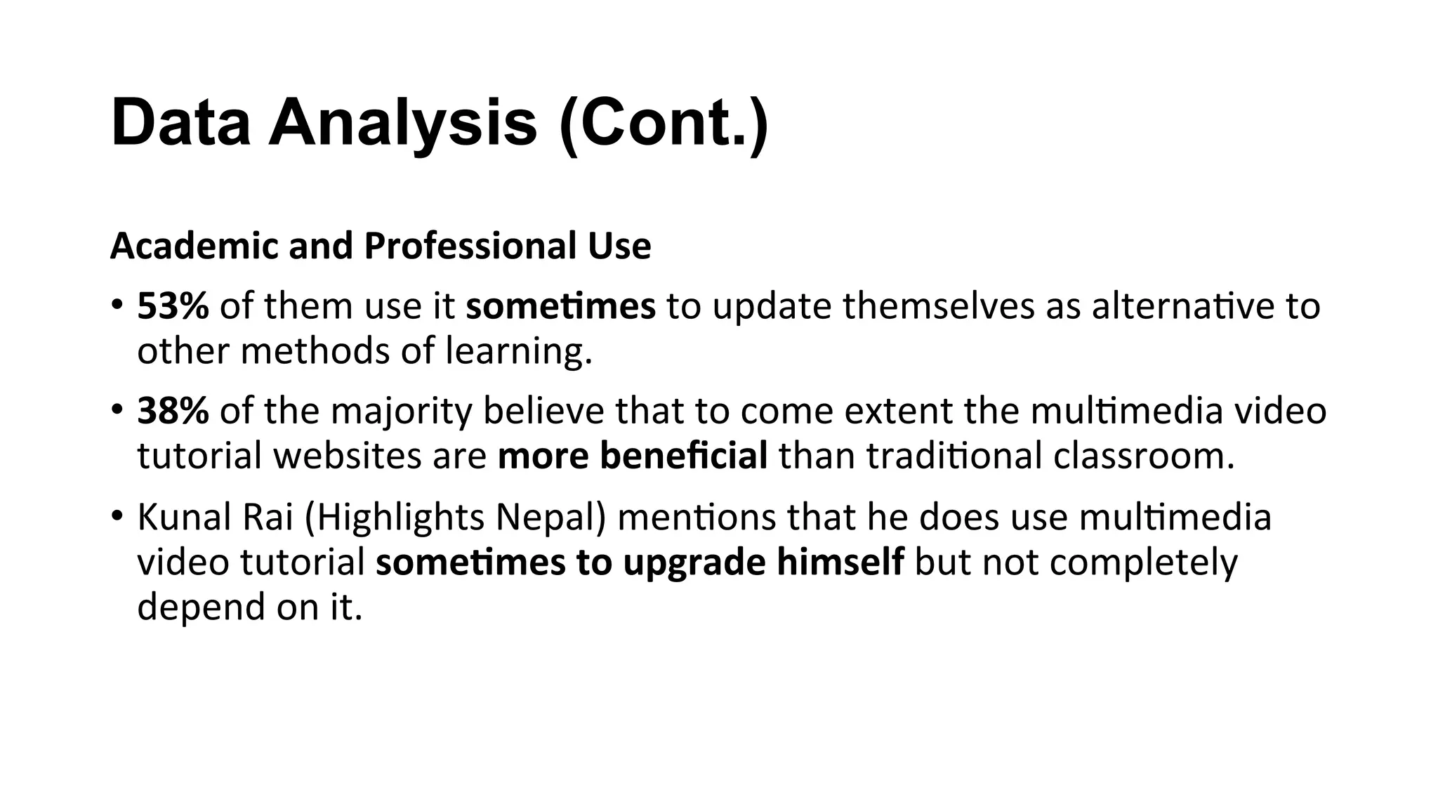 Data Analysis (Cont.)
Academic	and	Professional	Use	
•  53%	of	them	use	it	some;mes	to	update	themselves	as	alterna(ve	to	
other	methods	of	learning.	
•  38%	of	the	majority	believe	that	to	come	extent	the	mul(media	video	
tutorial	websites	are	more	beneﬁcial	than	tradi(onal	classroom.	
•  Kunal	Rai	(Highlights	Nepal)	men(ons	that	he	does	use	mul(media	
video	tutorial	some;mes	to	upgrade	himself	but	not	completely	
depend	on	it.	
 